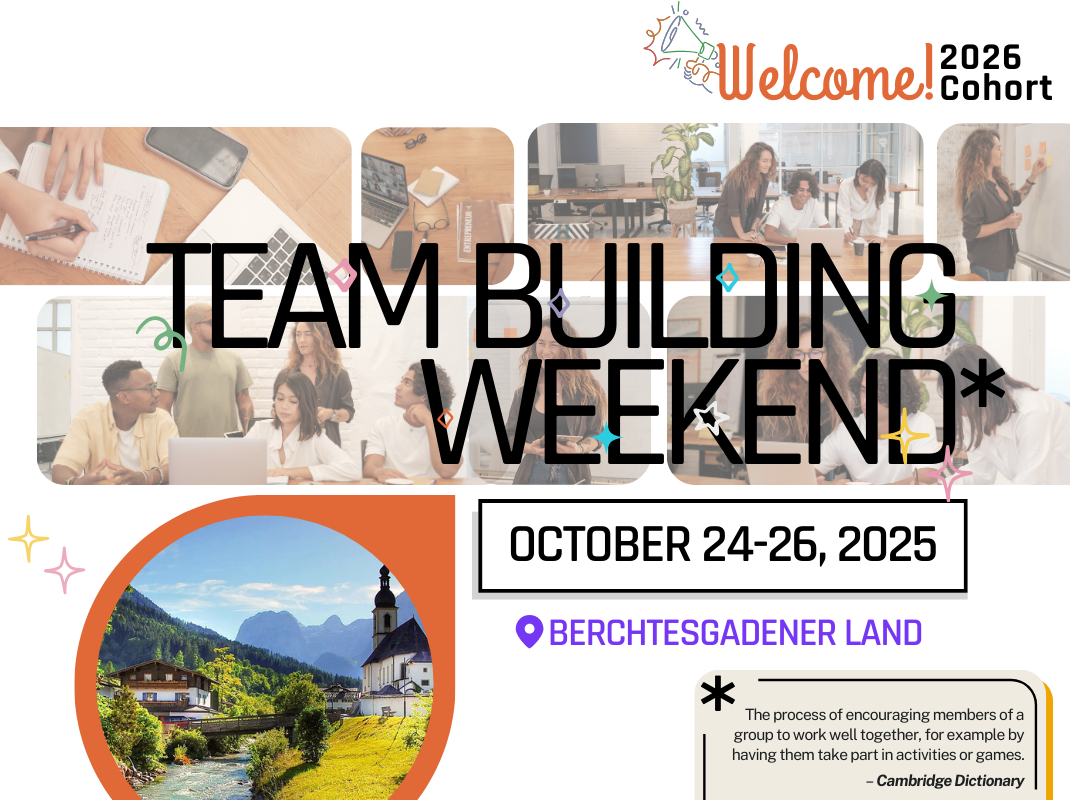 The image is a colorful announcement poster for a Team Building Weekend event.
At the top right, there is text saying: “Welcome! 2026 Cohort” with an illustrated megaphone.
The main large text in the center reads: “TEAM BUILDING WEEKEND”* in bold, black letters with small colorful decorative symbols around it.
Just below, the event dates are shown inside a white box with a black border: “OCTOBER 24–26, 2025.”
Under the date, there is a purple location pin icon followed by the text: “BERCHTESGADENER LAND.”
The background of the top section features several photos of people working together in an office or group setting (e.g., brainstorming around a laptop, writing on sticky notes, or having discussions).
In the bottom left corner, there is a circular photograph of a scenic landscape in Berchtesgadener Land, Germany: a small church with a mountain backdrop, a bridge over a stream, and green hillsides. The circle has an orange border.
In the bottom right corner, there is a definition inside a white box with a star-like symbol:
“The process of encouraging members of a group to work well together, for example by having them take part in activities or games.” — Cambridge Dictionary
The overall style is cheerful and welcoming, with a mix of real photos, icons, and decorative elements in bright colors.